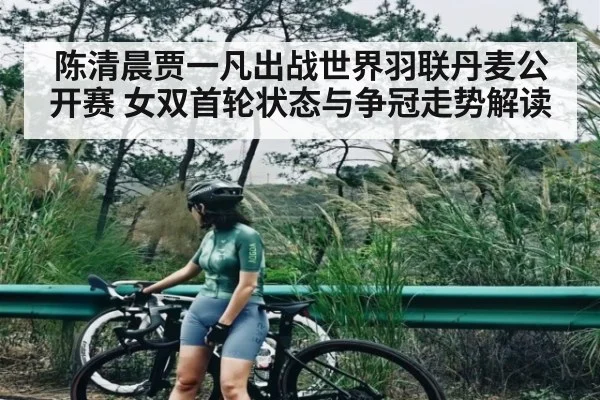 陈清晨贾一凡出战世界羽联丹麦公开赛 女双首轮状态与争冠走势解读（Kaiyun）
