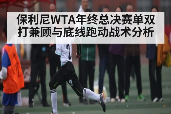 保利尼WTA年终总决赛单双打兼顾与底线跑动战术分析