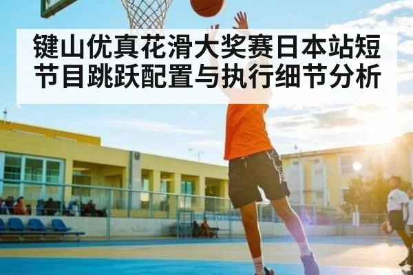 键山优真花滑大奖赛日本站短节目跳跃配置与执行细节分析 - Kaiyun