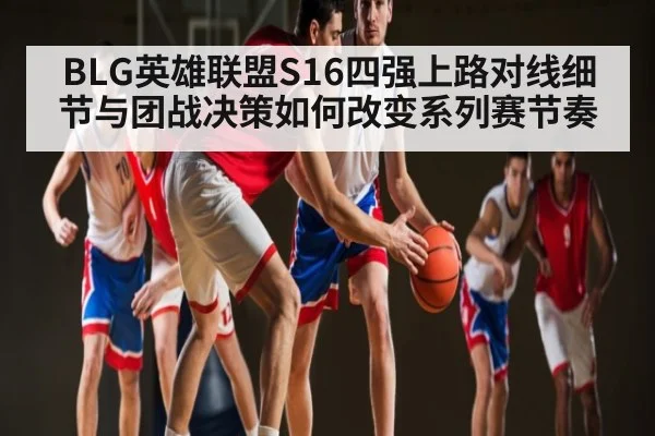BLG英雄联盟S16四强上路对线细节与团战决策如何改变系列赛节奏（Kaiyun）